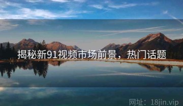 揭秘新91视频市场前景，热门话题