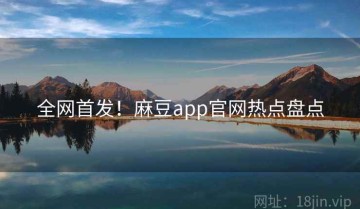 全网首发！麻豆app官网热点盘点