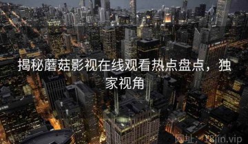揭秘蘑菇影视在线观看热点盘点，独家视角