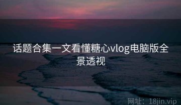 话题合集一文看懂糖心vlog电脑版全景透视