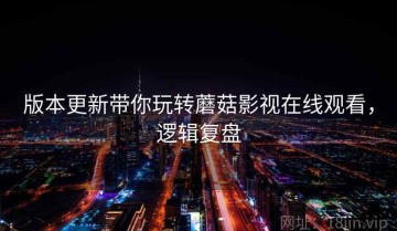 版本更新带你玩转蘑菇影视在线观看，逻辑复盘