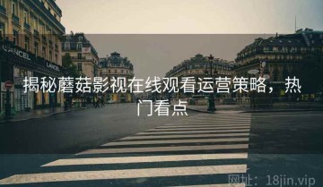 揭秘蘑菇影视在线观看运营策略，热门看点