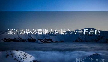 潮流趋势必看懒人包糖心tv全程高能