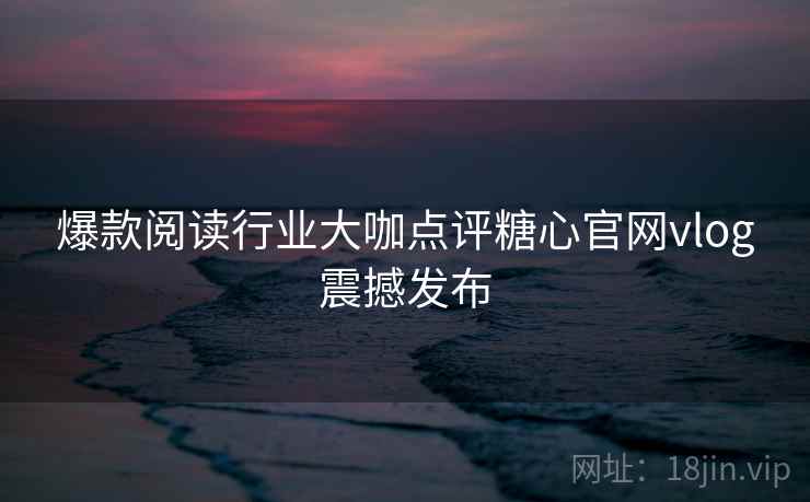 爆款阅读行业大咖点评糖心官网vlog震撼发布