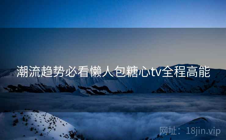 潮流趋势必看懒人包糖心tv全程高能