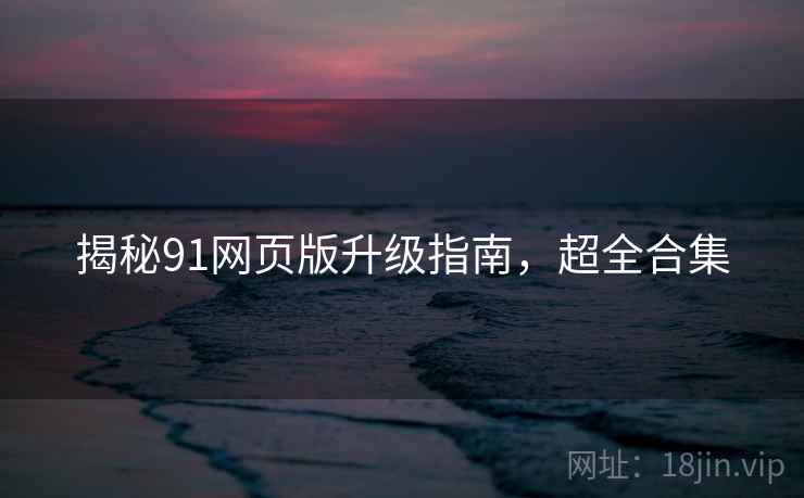 揭秘91网页版升级指南，超全合集