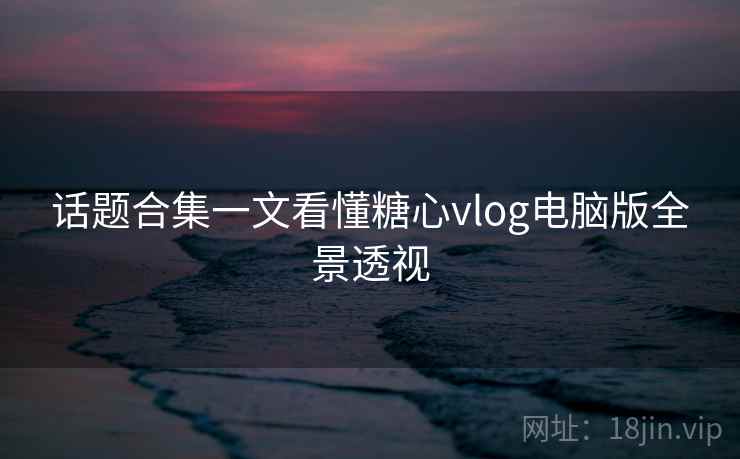 话题合集一文看懂糖心vlog电脑版全景透视