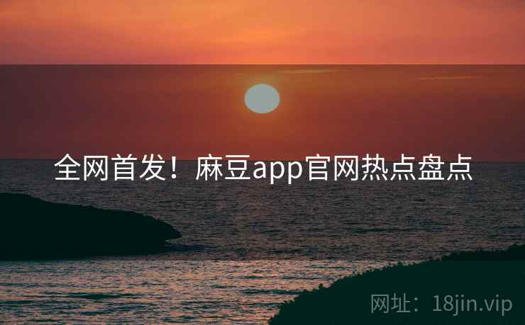 全网首发！麻豆app官网热点盘点